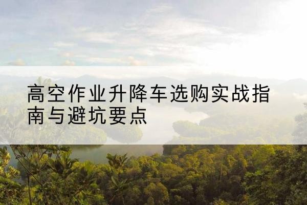 应县升降车怎么选-高空作业升降车选购实战指南与避坑要点