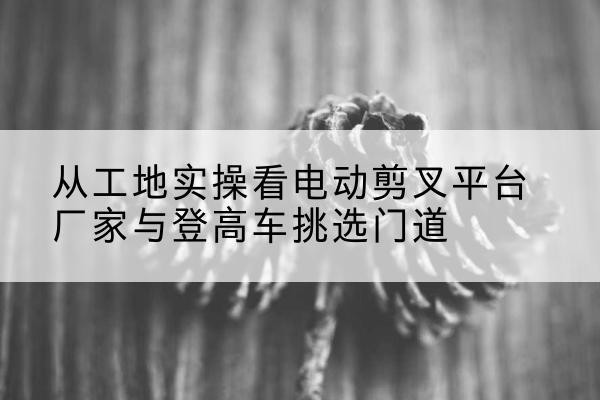 应县电动剪叉升降平台厂家-从工地实操看电动剪叉平台厂家与登高车挑选门道