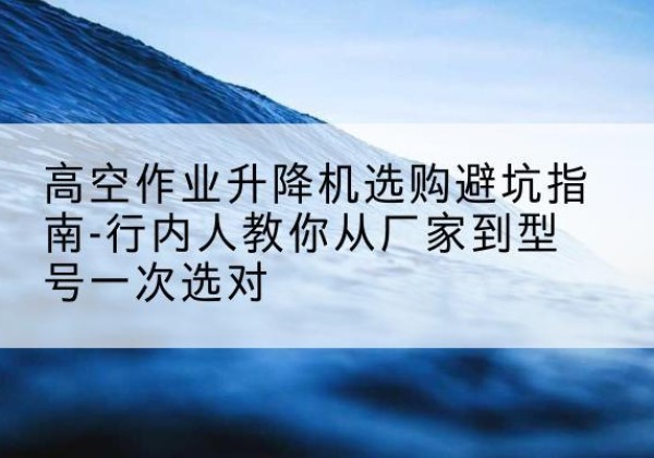 应县升降平台厂家-高空作业升降机选购避坑指南-行内人教你从厂家到型号一次选对