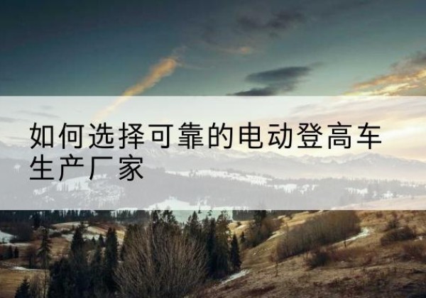应县电动登高车厂家-如何选择可靠的电动登高车生产厂家
