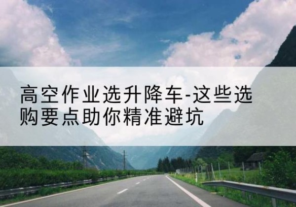 应县升降车厂家-高空作业选升降车-这些选购要点助你*避坑