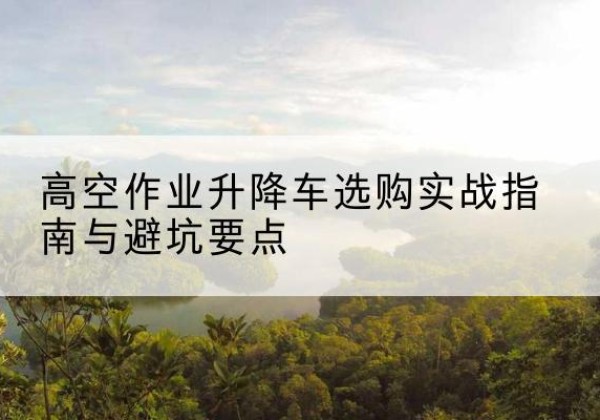 应县升降车怎么选-高空作业升降车选购实战指南与避坑要点