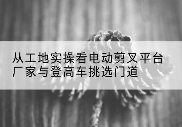 应县电动剪叉升降平台厂家-从工地实操看电动剪叉平台厂家与登高车挑选门道